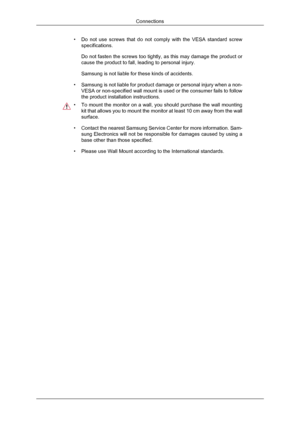 Page 16•
Do not use screws that do not comply with the VESA standard screw
specifications.
Do not fasten the screws too tightly, as this may damage the product or
cause the product to fall, leading to personal injury.
Samsung is not liable for these kinds of accidents.
• Samsung is not liable for product damage or personal injury when a non-
VESA or non-specified wall mount is used or the consumer fails to follow\
the product installation instructions. •
To mount the monitor on a wall, you should purchase the...