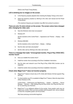 Page 58(Refer to the Preset Timing Modes).
LED is blinking but no images on the screen. Q: Is the frequency properly adjusted when checking the Display Timing on t\
he menu?
A:Adjust the frequency properly by referring to the video card manual and \
the Preset
Timing Modes.
(The maximum frequency per resolution may differ from product to produc\
t.)
There are only 16 colors shown on the screen. The screen colors have cha\
nged
after changing the video card. Q:
Have the Windows colors been set properly?
A:...
