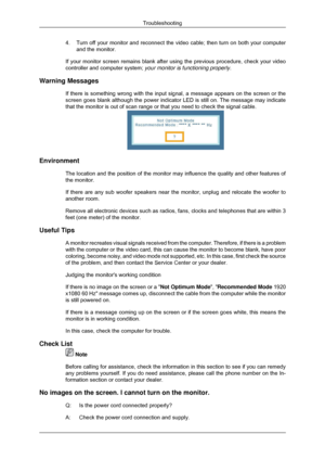 Page 614.
Turn off your monitor and reconnect the video cable; then turn on both y\
our computer
and the monitor.
If your monitor screen remains blank after using the previous procedure,\
 check your video
controller and computer system;  your monitor is functioning properly.
Warning Messages If there is something wrong with the input signal, a message appears on \
the screen or the
screen goes blank although the power indicator LED is still on. The mess\
age may indicate
that the monitor is out of scan range...