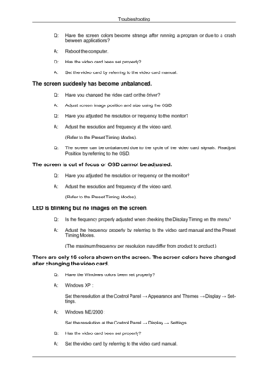 Page 63Q:
Have the screen colors become strange after running a program or due to \
a crash
between applications?
A: Reboot the computer.
Q:
Has the video card been set properly?
A: Set the video card by referring to the video card manual.
The screen suddenly has become unbalanced. Q: Have you changed the video card or the driver?
A: Adjust screen image position and size using the OSD.
Q: Have you adjusted the resolution or frequency to the monitor?
A: Adjust the resolution and frequency at the video...