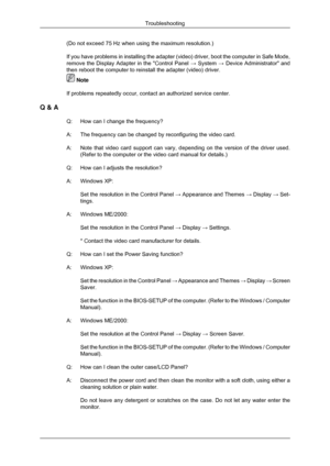 Page 65(Do not exceed 75 Hz when using the maximum resolution.)
If you have problems in installing the adapter (video) driver, boot th\
e computer in Safe Mode,
remove the Display Adapter in the Control Panel 
→ System  → Device Administrator and
then reboot the computer to reinstall the adapter (video) driver.  Note
If problems repeatedly occur, contact an authorized  service center.
Q & A Q:
How can I change the frequency?
A: The frequency can be changed by reconfiguring the video card.
A: Note that video...
