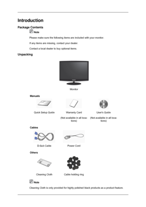 Page 10Introduction
Package Contents
 Note
Please make sure the following items are included with your monitor.
If any items are missing, contact your dealer.
Contact a local dealer  to buy optional items.
Unpacking Monitor
Manuals Quick Setup Guide Warranty Card
(Not available in all loca-tions) Users Guide
(Not available in all loca- tions)
Cables  
D-Sub Cable Power Cord  
Others  
Cleaning Cloth Cable holding ring   Note
Cleaning Cloth is only provided for highly polished black products as a \
product...