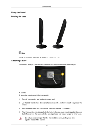 Page 16Using the Stand
Folding the base
 Note
.
Attaching a Base This monitor accepts a 100 mm x 100 mm VESA-compliant mounting interface\
 pad. A. Monitor
B. Mounting interface pad (Sold separately)
1. Turn off your monitor and unplug its power cord.
2. Lay the LCD monitor face-down on a flat surface with a cushion beneath i\
t to protect the
screen.
3. Remove four screws and then remove the stand from the LCD monitor.
4. Align the mounting interface pad with the holes in the rear cover mounti\
ng pad and...