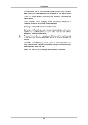 Page 17•
For wall mounts that do not comply with VESA standard screw specifica-
tions, the length of the screws may differ depending on their specificat\
ions.
• Do not use screws that do not comply with the VESA standard screw
specifications.
Do not fasten the screws too tightly, as this may damage the product or
cause the product to fall, leading to personal injury.
Samsung is not liable for these kinds of accidents.
• Samsung is not liable for product damage or personal injury when a non-
VESA or...