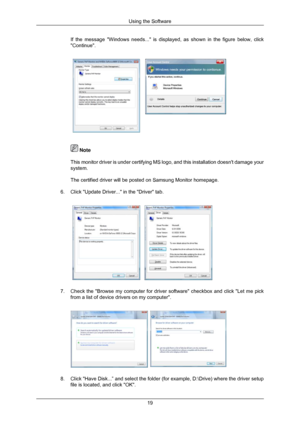 Page 20If the message Windows needs... is displayed, as shown in the figure b\
elow, click
Continue.
 Note
This monitor driver is under certifying MS logo, and this installation d\
oesnt damage your
system.
The certified driver will be posted on Samsung Monitor homepage.
6. Click Update Driver... in the Driver tab. 7.
Check the Browse my computer for driver software checkbox and click L\
et me pick
from a list of device drivers on my computer. 8. Click Have Disk...” and select the folder (for example,...