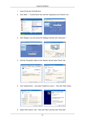 Page 221. Insert CD into the CD-ROM drive.
2. Click Start → Control Panel then click the Appearance and Themes icon.
3. Click Display icon and choose the Settings tab then click Advanced.\
...
4. Click the Properties button on the Monitor tab and select Driver t\
ab.
5. Click Update Driver... and select Install from a list or... then cli\
ck Next button.
6. Select Dont search, I will... then click Next and then click Have \
disk. Using the Software
21 