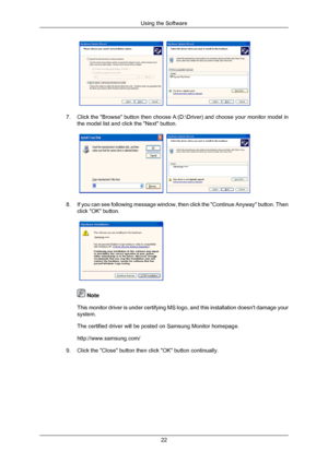 Page 237.
Click the Browse button then choose A:(D:\Driver) and choose your m\
onitor model in
the model list and click the Next button. 8.
If you can see following message window, then click the Continue Anyway\
 button. Then
click OK button.  
 Note
This monitor driver is under certifying MS logo, and this installation d\
oesnt damage your
system.
The certified driver will be posted on Samsung Monitor homepage.
http://www.samsung.com/
9. Click the Close button then click OK button continually. Using the...