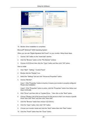 Page 24 
10. Monitor driver installation is completed.
Microsoft ®
 Windows ®
 2000 Operating System
When you can see Digital Signature Not Found on your monitor, follow t\
hese steps.
1. Choose OK button on the Insert disk window.
2. Click the Browse button on the File Needed window.
3. Choose A:(D:\Driver) then click the Open button and then click OK\
 button.
How to install
1. Click Start, Setting, Control Panel.
2. Double click the Display icon.
3. Select the Settings tab and click Advanced Properties...