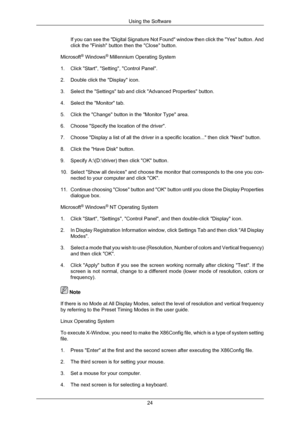 Page 25If you can see the Digital Signature Not Found window then click the \
Yes button. And
click the Finish button then the Close button.
Microsoft ®
 Windows ®
 Millennium Operating System
1. Click Start, Setting, Control Panel.
2. Double click the Display icon.
3. Select the Settings tab and click Advanced Properties button.
4. Select the Monitor tab.
5. Click the Change button in the Monitor Type area.
6. Choose Specify the location of the driver.
7. Choose Display a list of all the driver in a specific...