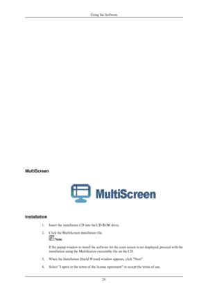 Page 29MultiScreen
Installation
1. Insert the installation CD into the CD-ROM drive.
2. Click the MultiScreen installation file.  Note
If the popup window to install the software for the main screen is not d\
isplayed, proceed with the
installation using the MultiScreen executable file on the CD.
3. When the Installation Shield Wizard window appears, click Next.
4. Select I agree to the terms of the license agreement to accept the ter\
ms of use. Using the Software
28 