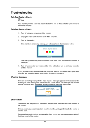 Page 44Troubleshooting
Self-Test Feature Check
 Note
Your monitor provides a self test feature that allows you to check wheth\
er your monitor is
functioning properly.
Self-Test Feature Check 1. Turn off both your computer and the monitor.
2. Unplug the video cable from the back of the computer.
3. Turn on the monitor.If the monitor is functioning properly, you will see a box in the illust\
ration below. This box appears during normal operation if the video cable becomes disc\
onnected or
damaged.
4. Turn off...