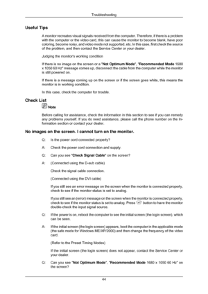 Page 45Useful Tips
A monitor recreates visual signals received from the computer. Therefore\
, if there is a problem
with the computer or the video card, this can cause the monitor to becom\
e blank, have poor
coloring, become noisy, and video mode not supported, etc. In this case,\
 first check the source
of the problem, and then contact the Service Center or your dealer.
Judging the monitors working condition
If there is no image on the screen or a  Not Optimum Mode, Recommended Mode  1680
x 1050 60 Hz...