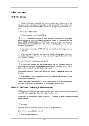 Page 57Information
For Better Display
 Adjust the computer resolution and screen injection rate (refresh rate\
) on the
computer as described below to enjoy the best picture quality. You can h\
ave an
uneven picture quality on screen if the best picture quality is not prov\
ided for TFT-
LCD.
• Resolution: 1680 x 1050
• Vertical frequency (refresh rate): 60 Hz  TFT-LCD panels manufactured by using advanced semiconductor technology
with a precision of 1ppm (one millionth) and above is used for this pr\
oduct....