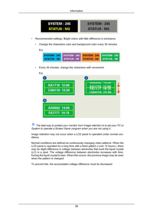 Page 59• Recommended settings: Bright colors with little difference in luminance
• Change the characters color and background color every 30 minutesEx) • Every 30 minutes, change the characters with movement.
Ex)  
The best way to protect your monitor from Image retention is to set your\
 PC or
System to operate a Screen Saver program when you are not using it.
Image retention may not occur when a LCD panel is operated under normal \
con-
ditions.
Normal conditions are defined as continuously changing video...