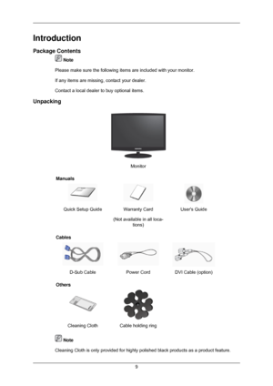 Page 10Introduction
Package Contents
 Note
Please make sure the following items are included with your monitor.
If any items are missing, contact your dealer.
Contact a local dealer  to buy optional items.
Unpacking Monitor
Manuals Quick Setup Guide Warranty Card
(Not available in all loca-tions) Users Guide
Cables D-Sub Cable
Power CordDVI Cable (option)
Others  
Cleaning Cloth Cable holding ring   Note
Cleaning Cloth is only provided for highly polished black products as a \
product feature. 9 