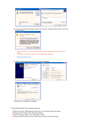 Page 25 
   
 
If you can see following Message window, then click the Continue Anyway button. Then click 
the OK button.  
 
 
 
 
This monitor driver is under certifying MS logo, and this installation doesnt damage your 
system.  
The certified driver will be posted on Samsung Monitor homepage  
 
http://www.sams ung.com/ 
Click the Close button then click the OK button continually.  
  
 
Monitor driver installation is completed.  
 
Microsoft® Windows® 2000 Operating System   
   When you can see Digital...