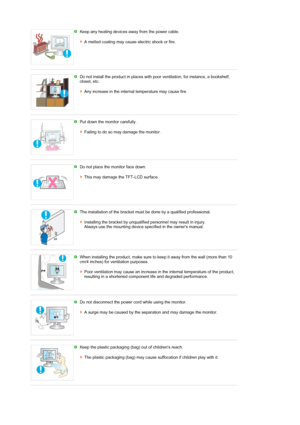 Page 5 Keep any heating devices away from the power cable.  
 
A melted coating may cause electric shock or fire.
 
 
Do not install the product in places with  poor ventilation, for instance, a bookshelf, 
closet, etc.  
 
Any increase in the internal temperature may cause fire.
 
 
Put down the monitor carefully.  
 
Failing to do so may damage the monitor.
 
 
Do not place the monitor face down.  
 
This may damage th e TFT-LCD surface. 
 
 
The installation of the bracket must be done by a qualified...
