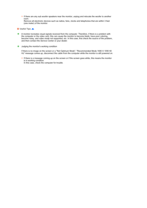 Page 43 
 
 
If there are any sub woofer speakers near the monitor, unplug and relocate the woofer to another 
room.  
Remove all electronic devices such as radios, fans, clocks and telephones that are within 3 feet 
(one meter) of the monitor. 
Useful Tips 
A monitor recreates visual signals received from the computer. Therefore, if there is a problem with 
the computer or the video card, this can cause the monitor to become blank, have poor coloring, 
become noisy, and video mode not supported, etc. In this...