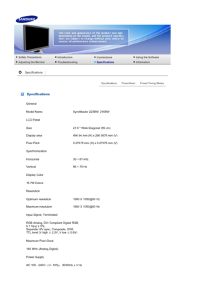 Page 44 Specifications
General
Model Name  SyncMaster 223BW, 216BW
LCD Panel
Size 21.6  Wide Diagonal (55 cm)
Display area 494.94 mm (H) x 290.5875 mm (V)
Pixel Pitch 0.27675 mm (H) x 0.27675 mm (V)
Synchronization
Horizontal 30 ~ 81 kHz
Vertical 56 ~ 75 Hz
Display Color
16.7M Colors
Resolution
Optimum resolution 1680 X 1050@60 Hz
Maximum resolution 1680 X 1050@60 Hz
Input Signal, Terminated
RGB Analog, DVI Compliant Digital RGB,  
0.7 Vp-p ± 5%, 
Separate H/V sync, Composite, SOG 
TTL level (V high  ≥ 2.0V, V...