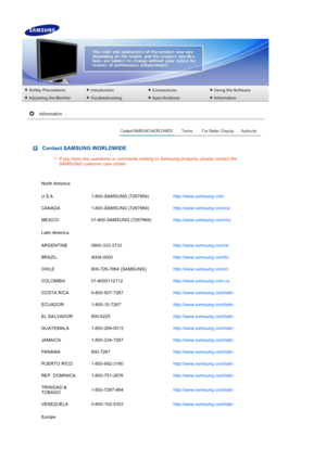 Page 48 
 
 Contact SAMSUNG WORLDWIDE
If you have any questions or comments relating to Samsung products, please contact the 
SAMSUNG customer care center. 
North America
U.S.A 1-800-SAMSUNG (7267864) http://www.samsung.com 
CANADA 1-800-SAMSUNG (7267864) http://www.samsung.com/ca 
MEXICO 01-800-SAMSUNG (7267864) http://www.samsung.com/mx 
Latin America
ARGENTINE 0800-333-3733 http://www.samsung.com/ar 
BRAZIL 4004-0000 http://www.samsung.com/br 
CHILE 800-726-7864 (SAMSUNG) http://www.samsung.com/cl 
COLOMBIA...