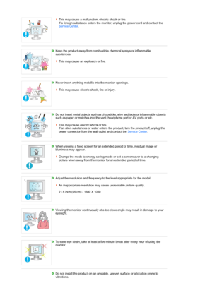 Page 8This may cause a malfunction, electric shock or fire.  
If a foreign substance enters the monitor, unplug the power cord and contact the 
Service Center. 
 
 
Keep the product away from combustible chemical sprays or inflammable 
substances.  
 
This may cause an explosion or fire.   
Never insert anything metallic into the monitor openings.  
 
This may cause electric shock, fire or injury. 
 
 
Do not insert metal objects such as chopst icks, wire and tools or inflammable objects 
such as paper or...