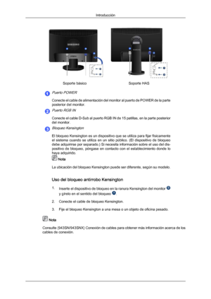 Page 18Soporte básico
Soporte HASPuerto POWER
Conecte el cable de alimentación del monitor al puerto de POWER de la parte
posterior del monitor.
Puerto RGB IN
Conecte el cable D-Sub al puerto RGB IN de 15 patillas, en la parte posterior
del monitor.
Bloqueo Kensington
El bloqueo Kensington es un dispositivo que se utiliza para fijar físicamente
el  sistema  cuando  se  utiliza  en  un  sitio  público.  (El  dispositivo  de  bloqueo
debe adquirirse por separado.) Si necesita información sobre el uso del dis-...