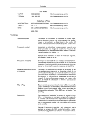 Page 195Asia Pacific
TAIWAN 0800-329-999 http://www.samsung.com/tw
VIETNAM 1 800 588 889 http://www.samsung.com/vn
Middle East & Africa
SOUTH AFRICA 0860-SAMSUNG(726-7864) http://www.samsung.com/za
TURKEY 444 77 11 http://www.samsung.com/tr
U.A.E 800-SAMSUNG(726-7864)
8000-4726 http://www.samsung.com/ae
Términos Tamaño de punto La 
imagen  de  un 
monitor  se  compone  de  puntos  rojos,
verdes  y  azules.  Cuanto  más  próximos  están  los  puntos,
mayor  es  la  resolución.  La  distancia  entre  dos  puntos...