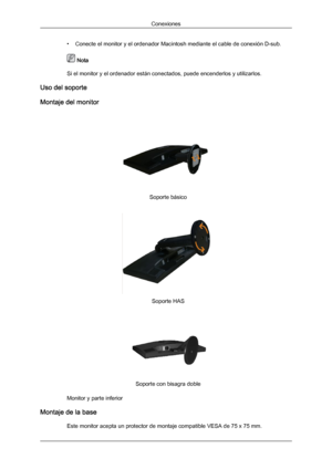 Page 23• Conecte el monitor y el ordenador Macintosh mediante el cable de conexión D-sub.
 Nota
Si el monitor y el ordenador están conectados, puede encenderlos y utilizarlos.
Uso del soporte
Montaje del monitor Soporte básico
Soporte HAS
Soporte con bisagra doble
Monitor y parte inferior
Montaje de la base Este monitor acepta un protector de montaje compatible VESA de 75 x 75 mm. ConexionesDownloaded from ManualMonitor.com Manual± 