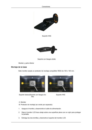 Page 26Soporte HAS
Soporte con bisagra doble
Monitor y parte inferior
Montaje de la base Este monitor acepta un protector de montaje compatible VESA de 100 x 100 mm. Soporte básico(Soporte con bisagra do-
ble) Soporte HAS
A. Monitor
B. Protector de montaje (se vende por separado)
1. Apague el monitor y desenchufe el cable de alimentación.
2. Deje el monitor  LCD 
boca abajo sobre una superficie plana con un cojín para proteger
la pantalla.
3. Extraiga los dos tornillos y desmonte el soporte del monitor LCD....