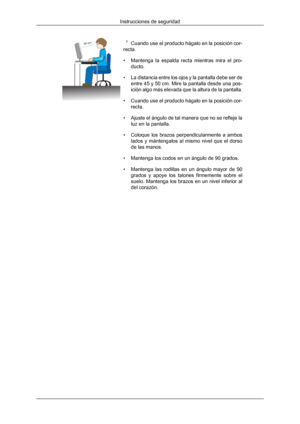 Page 9Cuando use el producto hágalo en la posición cor-
recta.
• Mantenga  la  espalda  recta 
mientras  mira  el  pro-
ducto.
• La distancia entre los ojos y la pantalla debe ser de entre 45 y 50 cm. Mire la pantalla desde una pos-
ición algo más elevada que la altura de la pantalla.
• Cuando use el producto hágalo en la posición cor- recta.
• Ajuste el ángulo de tal manera que no se refleje la luz en la pantalla.
• Coloque  los  brazos  perpendicularmente  a  ambos lados  y  mántengalos  al  mismo  nivel...