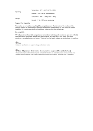 Page 115 Note 
Design and specifications are subject to change without prior notice. 
 Class B Equipment (Information Communication equipment for residential use) 
This product complies with the Electromagnetic Compatibility Di rectives for residential use and can be used in all areas 
including common residential areas. (Class B equipment emits less electromagnetic waves than Class A equipment.) 
Operating  Temperature : 50°F ~ 104°F (10°C ~ 40°C) 
Humidity : 10 % ~ 80 %, non-condensing 
Storage  Temperature :...