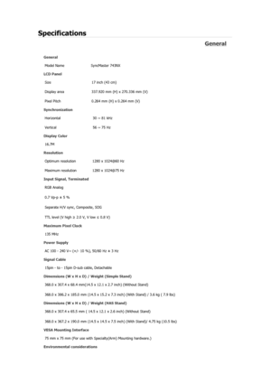 Page 118Specifications 
General 
General Model Name  SyncMaster 743N
X 
LCD Panel 
Size  17 inch (43 cm) 
Display area  337.920 mm (H) x 270.336 mm (V)
Pixel Pitch  0.264 mm (H) x 0.264 mm (V) 
Synchronization 
Horizontal  30 ~ 81 kHz 
Vertical  56 ~ 75 Hz 
Display Color 
16.7M  
Resolution 
Optimum resolution  1280 x 1024@60 Hz 
Maximum resolution  1280 x 1024@75 Hz 
Input Signal, Terminated RGB Analog 
0.7 Vp-p ± 5 % 
Separate H/V sync, Composite, SOG 
TTL level (V high  ≥ 2.0 V, V low  ≤ 0.8 V) 
Maximum Pixel...