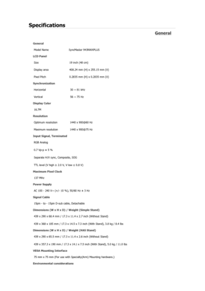 Page 146Specifications 
General 
General Model Name  SyncMaster 943NW
X
PLUS 
LCD Panel 
Size  19 inch (48 cm) 
Display area  408.24 mm (H) x 255.15 mm (V)
Pixel Pitch  0.2835 mm (H) x 0.2835 mm (V) 
Synchronization 
Horizontal  30 ~ 81 kHz 
Vertical  56 ~ 75 Hz 
Display Color 
16.7M  
Resolution 
Optimum resolution  1440 x 900@60 Hz 
Maximum resolution  1440 x 900@75 Hz 
Input Signal, Terminated RGB Analog 
0.7 Vp-p ± 5 % 
Separate H/V sync, Composite, SOG 
TTL level (V high  ≥ 2.0 V, V low ≤  0.8 V) 
Maximum...