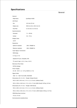 Page 158Specifications 
General 
General 
Model Name  SyncMaster 943SN 
LCD Panel 
Size  18.5 inch (47 cm) 
Display area  409.8 mm (H) x 230.4 mm (V)
Pixel Pitch  0.3 mm (H) x 0.3 mm (V) 
Synchronization 
Horizontal  31 ~ 80 kHz 
Vertical  56 ~ 75 Hz 
Display Color 
16.7M  
Resolution 
Optimum resolution  1360 x 768@60 Hz 
Maximum resolution  1360 x 768@60 Hz 
Input Signal, Terminated 
RGB Analog 
0.7 Vp-p ± 5 % 
Separate H/V sync, Composite, SOG 
TTL level (V high ≥ 2.0 V, V low ≤ 0.8 V) 
Maximum Pixel Clock...