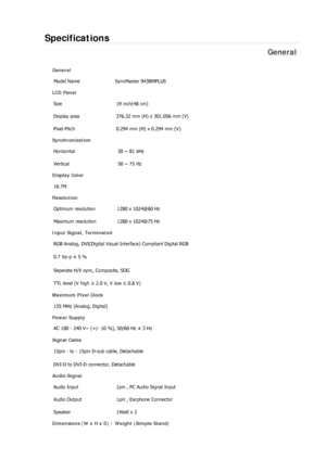 Page 212Specifications 
General 
General Model Name  SyncMaster 943BM
PLUS 
LCD Panel 
Size  19 inch(48 cm) 
Display area  376.32 mm (H) x 301.056 mm (V)
Pixel Pitch  0.294 mm (H) x 0.294 mm (V) 
Synchronization 
Horizontal  30 ~ 81 kHz 
Vertical  50 ~ 75 Hz 
Display Color 
16.7M  
Resolution Optimum resolution  1280 x 1024@60 Hz 
Maximum resolution  1280 x 1024@75 Hz 
Input Signal, Terminated RGB Analog, DVI(Digital Visual Interface) Compliant Digital RGB 
0.7 Vp-p ± 5 % 
Separate H/V sync, Composite, SOG 
TTL...