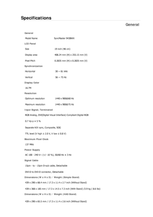 Page 251Specifications 
General 
General Model Name  SyncMaster 943BW
X 
LCD Panel 
Size  19 inch (48 cm) 
Display area  408.24 mm (H) x 255.15 mm (V)
Pixel Pitch  0.2835 mm (H) x 0.2835 mm (V) 
Synchronization 
Horizontal  30 ~ 81 kHz 
Vertical  56 ~ 75 Hz 
Display Color 
16.7M  
Resolution Optimum resolution  1440 x 900@60 Hz 
Maximum resolution  1440 x 900@75 Hz 
Input Signal, Terminated RGB Analog, DVI(Digital Visual Interface) Compliant Digital RGB 
0.7 Vp-p ± 5 % 
Separate H/V sync, Composite, SOG 
TTL...