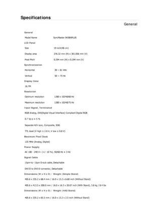 Page 265Specifications 
General 
General Model Name  SyncMaster 943BX
PLUS 
LCD Panel 
Size  19 inch(48 cm) 
Display area  376.32 mm (H) x 301.056 mm (V)
Pixel Pitch  0.294 mm (H) x 0.294 mm (V) 
Synchronization 
Horizontal  30 ~ 81 kHz 
Vertical  50 ~ 75 Hz 
Display Color 
16.7M  
Resolution Optimum resolution  1280 x 1024@60 Hz 
Maximum resolution  1280 x 1024@75 Hz 
Input Signal, Terminated RGB Analog, DVI(Digital Visual Interface) Compliant Digital RGB 
0.7 Vp-p ± 5 % 
Separate H/V sync, Composite, SOG 
TTL...