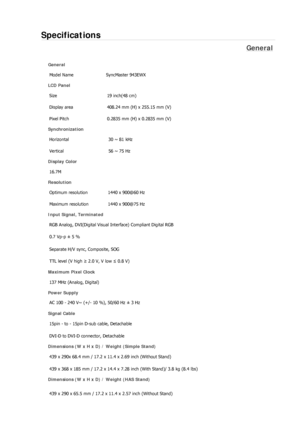 Page 279Specifications 
General 
General Model Name  SyncMaster 943EW
X 
LCD Panel 
Size  19 inch(48 cm) 
Display area  408.24 mm (H) x 255.15 mm (V)
Pixel Pitch  0.2835 mm (H) x 0.2835 mm (V) 
Synchronization 
Horizontal  30 ~ 81 kHz 
Vertical  56 ~ 75 Hz 
Display Color 
16.7M  
Resolution Optimum resolution  1440 x 900@60 Hz 
Maximum resolution  1440 x 900@75 Hz 
Input Signal, Terminated RGB Analog, DVI(Digital Visual Interface) Compliant Digital RGB 
0.7 Vp-p ± 5 % 
Separate H/V sync, Composite, SOG 
TTL...