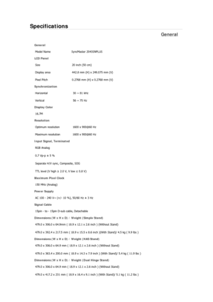 Page 325Specifications 
General 
General Model Name  SyncMaster 2043SN
PLUS  
LCD Panel 
Size  20 inch (50 cm) 
Display area  442.8 mm (H) x 249.075 mm (V)
Pixel Pitch  0.2768 mm (H) x 0.2768 mm (V) 
Synchronization 
Horizontal  30 ~ 81 kHz 
Vertical  56 ~ 75 Hz 
Display Color 
16.7M  
Resolution 
Optimum resolution  1600 x 900@60 Hz 
Maximum resolution  1600 x 900@60 Hz 
Input Signal, Terminated RGB Analog 
0.7 Vp-p ± 5 % 
Separate H/V sync, Composite, SOG 
TTL level (V high  ≥ 2.0 V, V low  ≤ 0.8 V) 
Maximum...