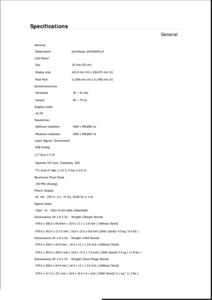 Page 333Specifications 
General 
General Model Name  SyncMaster 2043SNX
PLUS  
LCD Panel 
Size  20 inch (50 cm) 
Display area  442.8 mm (H) x 249.075 mm (V)
Pixel Pitch  0.2768 mm (H) x 0.2768 mm (V) 
Synchronization 
Horizontal  30 ~ 81 kHz 
Vertical  56 ~ 75 Hz 
Display Color 
16.7M  
Resolution Optimum resolution  1600 x 900@60 Hz 
Maximum resolution  1600 x 900@60 Hz 
Input Signal, Terminated RGB Analog 
0.7 Vp-p ± 5 % 
Separate H/V sync, Composite, SOG 
TTL level (V high  ≥ 2.0 V, V low  ≤ 0.8 V) 
Maximum...