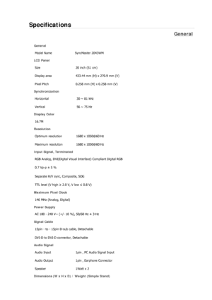 Page 353Specifications 
General 
General 
Model Name  SyncMaster 2043WM 
LCD Panel 
Size  20 inch (51 cm) 
Display area  433.44 mm (H) x 270.9 mm (V)
Pixel Pitch  0.258 mm (H) x 0.258 mm (V) 
Synchronization 
Horizontal  30 ~ 81 kHz 
Vertical  56 ~ 75 Hz 
Display Color 
16.7M  
Resolution 
Optimum resolution  1680 x 1050@60 Hz 
Maximum resolution  1680 x 1050@60 Hz 
Input Signal, Terminated 
RGB Analog, DVI(Digital Visual Interface) Compliant Digital RGB 
0.7 Vp-p ± 5 % 
Separate H/V sync, Composite, SOG 
TTL...