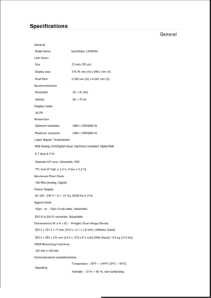 Page 401Specifications 
General 
General Model Name  SyncMaster 2243FW
X 
LCD Panel 
Size  22 inch (55 cm) 
Display area  473.76 mm (H) x 296.1 mm (V)
Pixel Pitch  0.282 mm (H) x 0.282 mm (V) 
Synchronization 
Horizontal  30 ~ 81 kHz 
Vertical  56 ~ 75 Hz 
Display Color 
16.7M  
Resolution Optimum resolution  1680 x 1050@60 Hz 
Maximum resolution  1680 x 1050@60 Hz 
Input Signal, Terminated RGB Analog, DVI(Digital Visual Interface) Compliant Digital RGB 
0.7 Vp-p ± 5 % 
Separate H/V sync, Composite, SOG 
TTL...