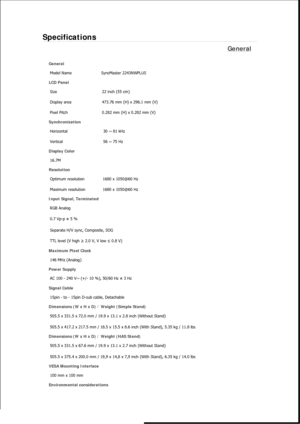 Page 413Specifications 
General 
General Model Name  SyncMaster 2243NW
PLUS 
LCD Panel 
Size  22 inch (55 cm) 
Display area  473.76 mm (H) x 296.1 mm (V)
Pixel Pitch  0.282 mm (H) x 0.282 mm (V) 
Synchronization 
Horizontal  30 ~ 81 kHz 
Vertical  56 ~ 75 Hz 
Display Color 
16.7M  
Resolution Optimum resolution  1680 x 1050@60 Hz 
Maximum resolution  1680 x 1050@60 Hz 
Input Signal, Terminated RGB Analog 
0.7 Vp-p ± 5 % 
Separate H/V sync, Composite, SOG 
TTL level (V high  ≥ 2.0 V, V low  ≤ 0.8 V) 
Maximum...