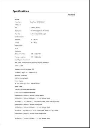 Page 461Specifications 
General 
General Model Name  SyncMaster 2243SW
XPLUS 
LCD Panel 
Size  21.5 inch (54 cm)
Display area  477.504 mm(H) X 268.596 mm(V)
Pixel Pitch  0.248 mm(H) X 0.248 mm(V)
Synchronization 
Horizontal  31 ~ 80 kHz 
Vertical  50 ~ 75 Hz 
Display Color 
16.7M
Resolution 
Optimum resolution  1920 X 1080@60Hz
Maximum resolution  1920 X 1080@60Hz
Input Signal, Terminated 
RGB Analog, DVI(Digital Visual In terface) Compliant Digital RGB 
0.7 Vp-p ± 5 % 
Separate H/V sync, Composite, SOG 
TTL...