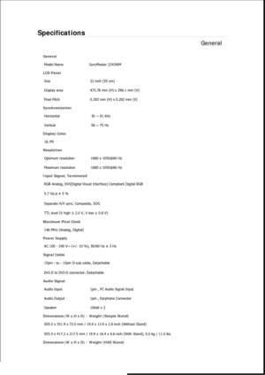 Page 465Specifications 
General 
General Model Name  SyncMaster 2243WM
LCD Panel 
Size  22 inch (55 cm) 
Display area  473.76 mm (H) x 296.1 mm (V)
Pixel Pitch  0.282 mm (H) x 0.282 mm (V) 
Synchronization 
Horizontal  30 ~ 81 kHz 
Vertical  56 ~ 75 Hz 
Display Color 
16.7M  
Resolution Optimum resolution  1680 x 1050@60 Hz 
Maximum resolution  1680 x 1050@60 Hz 
Input Signal, Terminated RGB Analog, DVI(Digital Visual Interface) Compliant Digital RGB 
0.7 Vp-p ± 5 % 
Separate H/V sync, Composite, SOG 
TTL level...