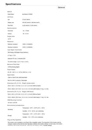 Page 473Specifications 
General 
General 
Model Name  SyncMaster 2343BW 
LCD Panel 
Size  23 inch (58cm)
Display area  509.952 mm(H) X 286.848 mm(V)
Pixel Pitch  0.249 mm(H) X 0.249 mm(V)
Synchronization 
Horizontal  30 ~ 75 kHz 
Vertical  56 ~ 61 Hz 
Display Color 
16.7M
Resolution 
Optimum resolution  2048 X 1152@60Hz
Maximum resolution  2048 X 1152@60Hz
Input Signal, Terminated 
RGB Analog, DVI(Digital Visual Interface) 
0.7 Vp-p ± 5 % 
Separate H/V sync, Composite,SOG 
TTL level (V high ≥ 2.0 V, V low ≤ 0.8...