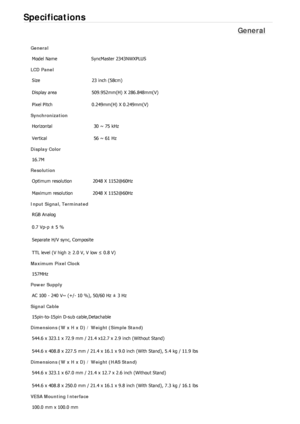 Page 505Specifications 
General 
General Model Name  SyncMaster 2343NWX
PLUS  
LCD Panel 
Size  23 inch (58cm)
Display area  509.952mm(H) X 286.848mm(V)
Pixel Pitch  0.249mm(H) X 0.249mm(V)
Synchronization 
Horizontal  30 ~ 75 kHz 
Vertical  56 ~ 61 Hz 
Display Color 
16.7M
Resolution 
Optimum resolution  2048 X 1152@60Hz
Maximum resolution  2048 X 1152@60Hz
Input Signal, Terminated RGB Analog 
0.7 Vp-p ± 5 % 
Separate H/V sync, Composite 
TTL level (V high  ≥ 2.0 V, V low  ≤ 0.8 V) 
Maximum Pixel Clock 
157MHz...