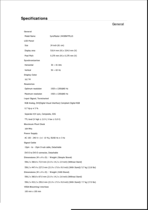 Page 521Specifications 
General 
General Model Name  SyncMaster 2443BWT
PLUS
LCD Panel 
Size  24 inch (61 cm) 
Display area  518.4 mm (H) x 324.0 mm (V)
Pixel Pitch  0.270 mm (H) x 0.270 mm (V) 
Synchronization 
Horizontal  30 ~ 81 kHz 
Vertical  50 ~ 63 Hz 
Display Color 
16.7 M  
Resolution Optimum resolution  1920 x 1200@60 Hz 
Maximum resolution  1920 x 1200@60 Hz 
Input Signal, Terminated RGB Analog, DVI(Digital Visual Interface) Compliant Digital RGB 
0.7 Vp-p ± 5 % 
Separate H/V sync, Composite, SOG 
TTL...