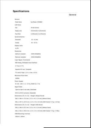 Page 525Specifications 
General 
General 
Model Name  SyncMaster 2443BWX 
LCD Panel 
Size  24 inch (61cm)
Display area  518.4mm(H) X 324.0mm(V)
Pixel Pitch 0.270mm(H) X 0.270mm(V)
Synchronization 
Horizontal  30 ~ 81 kHz 
Vertical  50 ~ 63 Hz 
Display Color 
16.7M
Resolution 
Optimum resolution  1920X1200@60Hz
Maximum resolution 1920X1200@60Hz
Input Signal, Terminated 
RGB Analog, DVI(Digital Visual Interface) 
0.7 Vp-p ± 5 % 
Separate H/V sync, Composite 
TTL level (V high ≥ 2.0 V, V low ≤ 0.8 V) 
Maximum Pixel...