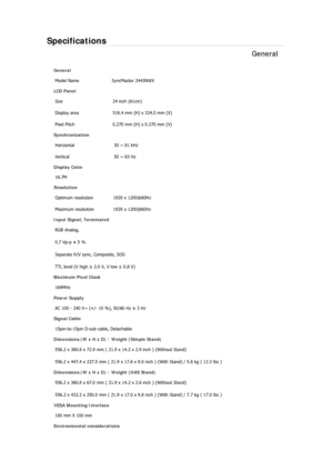 Page 549Specifications 
General 
General 
Model Name  SyncMaster 2443NWX 
LCD Panel 
Size 24 inch (61cm)
Display area  518.4 mm (H) x 324.0 mm (V)
Pixel Pitch  0.270 mm (H) x 0.270 mm (V)
Synchronization 
Horizontal  30 ~ 81 kHz 
Vertical  50 ~ 63 Hz 
Display Color 
16.7M
Resolution 
Optimum resolution  1920 x 1200@60Hz
Maximum resolution  1920 x 1200@60Hz
Input Signal, Terminated 
RGB Analog,  
0.7 Vp-p ± 5 % 
Separate H/V sync, Composite, SOG 
TTL level (V high ≥ 2.0 V, V low ≤ 0.8 V) 
Maximum Pixel Clock...